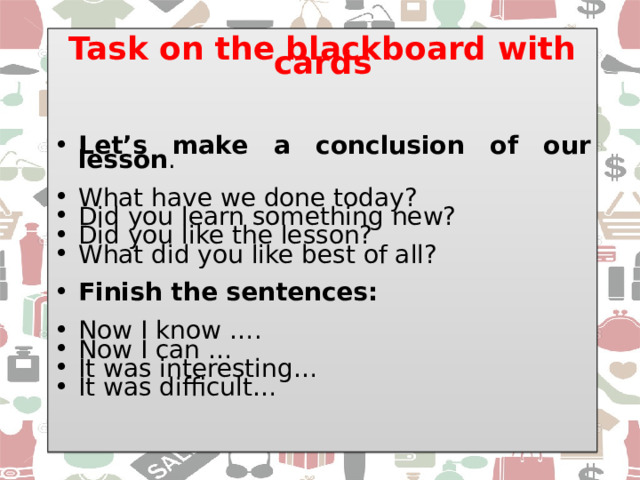 Task on the blackboard with cards    Let’s make a conclusion of our lesson . What have we done today? Did you learn something new? Did you like the lesson? What did you like best of all? Finish the sentences:  Now I know …. Now I can … It was interesting… It was difficult… 