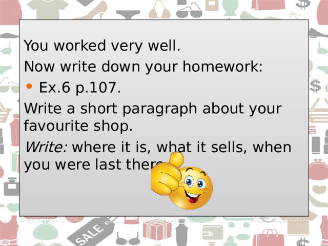 You worked very well. Now write down your homework:  Ex.6 p.107. Write a short paragraph about your favourite shop. Write: where it is, what it sells, when you were last there.    