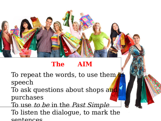 The AIM To repeat the words, to use them in speech To ask questions about shops and purchases To use to be in the Past Simple To listen the dialogue, to mark the sentences 