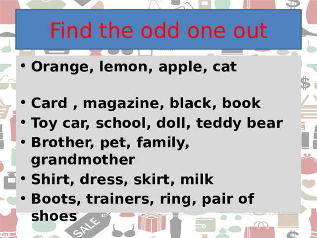 Find the odd one out Orange, lemon, apple, cat Card , magazine, black, book Toy car, school, doll, teddy bear Brother, pet, family, grandmother Shirt, dress, skirt, milk Boots, trainers, ring, pair of shoes 