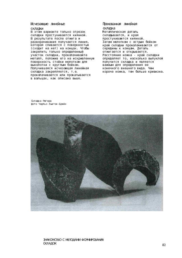 Прокованная  линейная  складка Исчезающие  линейные  складки Металлическая  деталь  складывается, и  края  простукиваются  киянкой. Затем  молотком  с  острым  бойком  край складки  проколачивается  от  середины к  концам.  Деталь  отжигается  и открывается.  Расстояние  ножка  - край  складки  определяет  то, насколько  выпуклой  получится складка  и  является  важным  для определения  ее  конечного  внешнего вида.  Чем  короче  ножка,  тем  больше кривизна. В  этом  варианте  только  отрезок складки  простукивается  киянкой. В  результате после отжига и разворачивания  получается  линия, которая  сливается  с  поверхностью (сходит  на  нет)  на  концах.  Чтобы закрепить  только  определенный участок  складки,  проколачивайте металл,  положив  его  на  искривленную поверхность  стойки  молотком  для выколотки  с  круглым  бойком. Получившаяся  исчезающая  линейная складка  закрепляется,  т.е. проколачивается  или  прокатывается  в вальцах,  как  описано  выше. Складка  Рюгера фото  Чарльз  Льютон-Брейн ЗНАКОМСТВО  С  МЕТОДАМИ  ФОРМИРОВАНИЯ  СКЛАДОК 82 