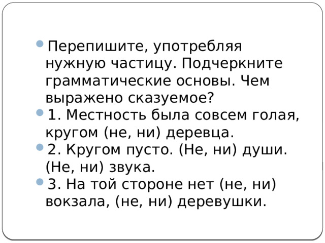 Перепишите, употребляя нужную частицу. Подчеркните грамматические основы. Чем выражено сказуемое? 1. Местность была совсем голая, кругом (не, ни) деревца. 2. Кругом пусто. (Не, ни) души. (Не, ни) звука. 3. На той стороне нет (не, ни) вокзала, (не, ни) деревушки. 