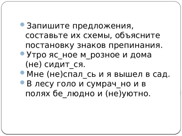 Запишите предложения, составьте их схемы, объясните постановку знаков препинания. Утро яс_ное м_розное и дома (не) сидит_ся. Мне (не)спал_сь и я вышел в сад. В лесу голо и сумрач_но и в полях бе_людно и (не)уютно. 