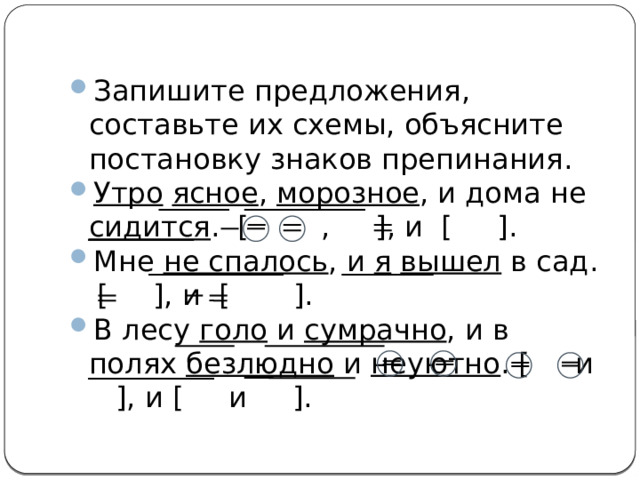 Запишите предложения, составьте их схемы, объясните постановку знаков препинания. Утро  ясное , морозное , и дома не сидится . [ , ], и [ ]. Мне не спалось , и я  вышел в сад.  [ ], и [ ]. В лесу голо и сумрачно , и в полях безлюдно и неуютно . [ и ], и [ и ]. 