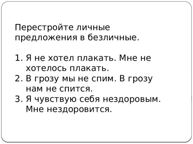 Перестройте личные предложения в безличные. Я не хотел плакать. Мне не хотелось плакать. В грозу мы не спим. В грозу нам не спится. Я чувствую себя нездоровым. Мне нездоровится. 