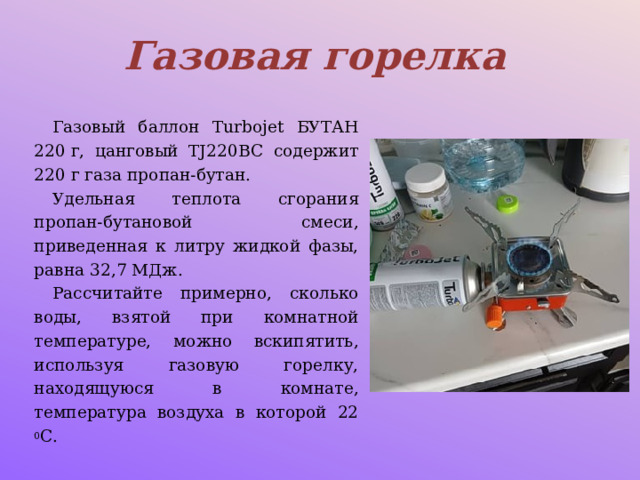 Газовая горелка Газовый баллон Turbojet БУТАН 220 г, цанговый TJ220BC содержит 220 г газа пропан-бутан. Удельная теплота сгорания пропан-бутановой смеси, приведенная к литру жидкой фазы, равна 32,7 МДж. Рассчитайте примерно, сколько воды, взятой при комнатной температуре, можно вскипятить, используя газовую горелку, находящуюся в комнате, температура воздуха в которой 22 0 С. 