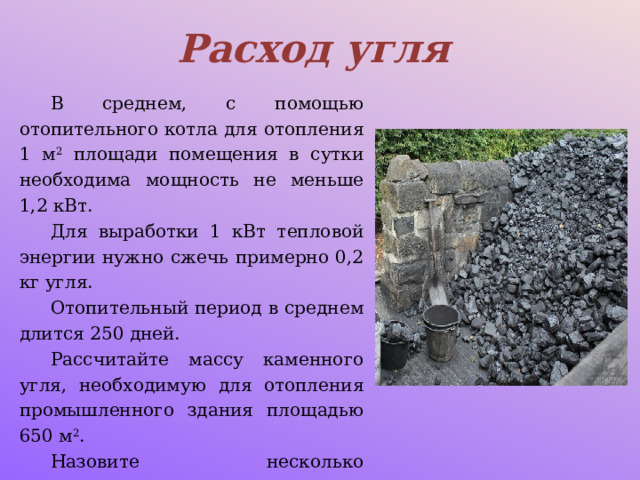 Расход угля В среднем, с помощью отопительного котла для отопления 1 м 2 площади помещения в сутки необходима мощность не меньше 1,2 кВт. Для выработки 1 кВт тепловой энергии нужно сжечь примерно 0,2 кг угля. Отопительный период в среднем длится 250 дней. Рассчитайте массу каменного угля, необходимую для отопления промышленного здания площадью 650 м 2 . Назовите несколько показателей, которые вы не учитываете при решении задачи. 
