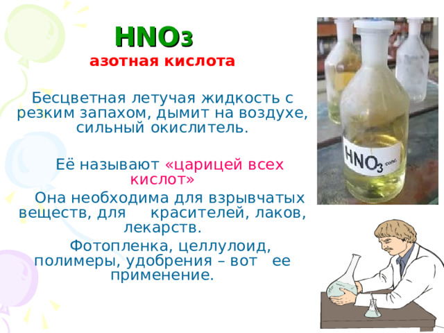 HNO 3  азотная кислота Бесцветная летучая жидкость с резким запахом, дымит на воздухе, сильный окислитель.  Её называют «царицей всех кислот»  Она необходима для взрывчатых веществ, для красителей, лаков, лекарств.  Фотопленка, целлулоид, полимеры, удобрения – вот ее применение.  
