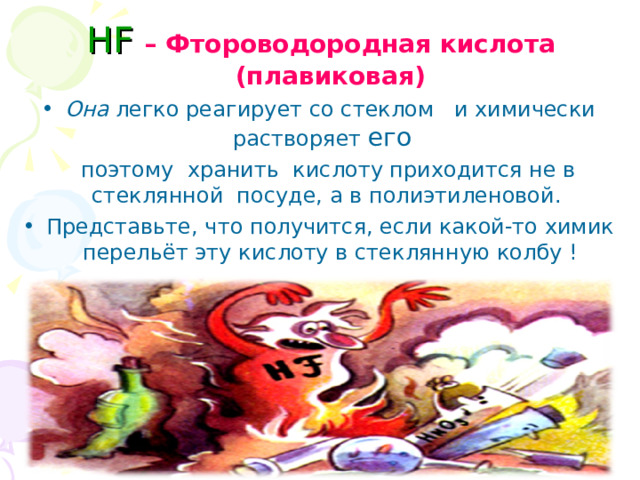  HF – Фтороводородная кислота (плавиковая) Она легко реагирует со стеклом и химически растворяет его   поэтому хранить кислоту приходится не в стеклянной посуде, а в полиэтиленовой. Представьте, что получится, если какой-то химик перельёт эту кислоту в стеклянную колбу ! 
