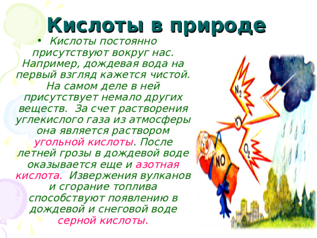  Кислоты в природе  Кислоты постоянно присутствуют вокруг нас. Например, дождевая вода на первый взгляд кажется чистой. На самом деле в ней присутствует немало других веществ. За счет растворения углекислого газа из атмосферы она является раствором угольной кислоты . После летней грозы в дождевой воде оказывается еще и азотная кислота. Извержения вулканов и сгорание топлива способствуют появлению в дождевой и снеговой воде серной кислоты. 