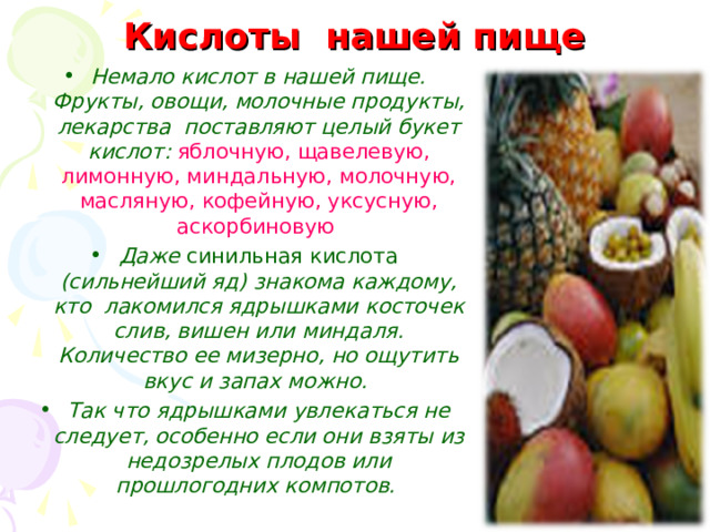 Кислоты нашей пище Немало кислот в нашей пище. Фрукты, овощи, молочные продукты, лекарства поставляют целый букет кислот: яблочную, щавелевую, лимонную, миндальную, молочную, масляную, кофейную, уксусную, аскорбиновую  Даже синильная кислота (сильнейший яд) знакома каждому, кто лакомился ядрышками косточек слив, вишен или миндаля. Количество ее мизерно, но ощутить вкус и запах можно. Так что ядрышками увлекаться не следует, особенно если они взяты из недозрелых плодов или прошлогодних компотов.  
