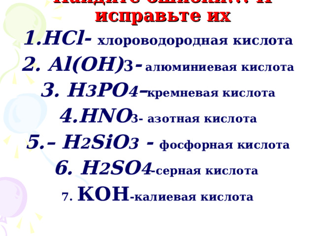    Найдите ошибки!!! И исправьте их 1.НС l- хлороводородная кислота 2. Al (ОН) 3 - алюминиевая кислота 3. Н 3 РО 4 – кремневая кислота 4. HNO 3- азотная кислота 5.– Н 2 SiO 3 - фосфорная кислота 6. H 2 SO 4 - серная кислота  7. КОН -калиевая кислота 