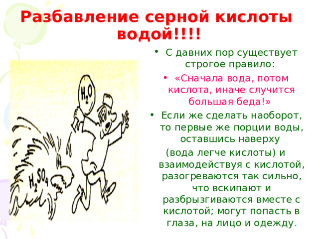 Разбавление серной кислоты водой!!!! С давних пор существует строгое правило: «Сначала вода, потом кислота, иначе случится большая беда!»  Если же сделать наоборот, то первые же порции воды, оставшись наверху (вода легче кислоты) и взаимодействуя с кислотой, разогреваются так сильно, что вскипают и разбрызгиваются вместе с кислотой; могут попасть в глаза, на лицо и одежду . 
