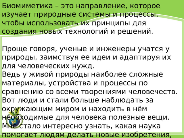 Биомиметика – это направление, которое изучает природные системы и процессы, чтобы использовать их принципы для создания новых технологий и решений. Проще говоря, ученые и инженеры учатся у природы, заимствуя ее идеи и адаптируя их для человеческих нужд. Ведь у живой природы наиболее сложные материалы, устройства и процессы по сравнению со всеми творениями человечеств. Вот люди и стали больше наблюдать за окружающим миром и находить в нём необходимые для человека полезные вещи. Мне стало интересно узнать, какая наука помогает людям делать новые изобретения, приоткрывая тайны природы? Какие изобретения, «подсмотренные у природы» мы используем в своей жизни.  