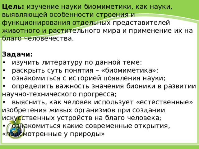 Цель: изучение науки биомиметики, как науки, выявляющей особенности строения и функционирования отдельных представителей животного и растительного мира и применение их на благо человечества. Задачи: •  изучить литературу по данной теме: •  раскрыть суть понятия – «биомиметика»; •  ознакомиться с историей появления науки; •  определить важность значения бионики в развитии научно-технического прогресса; •  выяснить, как человек использует «естественные» изобретения живых организмов при создании искусственных устройств на благо человека; •  ознакомиться какие современные открытия, «подсмотренные у природы» 