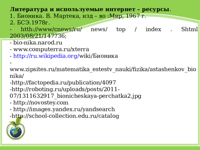 Литература и используемые интернет – ресурсы . 1. Бионика. В. Мартека, изд – во :Мир, 1967 г. 2. БСЭ.1978г. - htth://www/cnews/ru/ news/ top / index . Shtml 2003/08/21/147736; - bio-nika.narod.ru - www.computerra.ru/xterra - http://ru.wikipedia.org/ wiki/Бионика - www.zipsites.ru/matematika_estestv_nauki/fizika/astashenkov_bionika/‎ -http://factopedia.ru/publication/4097 -http://roboting.ru/uploads/posts/2011-07/1311632917_bionicheskaya-perchatka2.jpg - http://novostey.com - http://images.yandex.ru/yandsearch -http://school-collection.edu.ru/catalog 