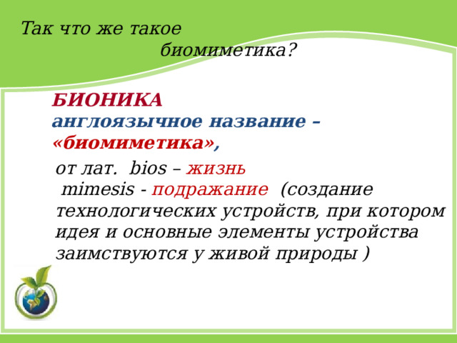 Так что же такое  биомиметика?     БИОНИКА  англоязычное название – «биомиметика» , от лат. bios – жизнь   mimesis - подражание  (создание технологических устройств, при котором идея и основные элементы устройства заимствуются у живой природы ) 