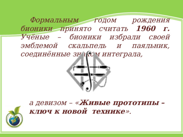 Формальным годом рождения бионики принято считать 1960 г. Учёные – бионики избрали своей эмблемой скальпель и паяльник, соединённые знаком интеграла, а девизом – « Живые прототипы – ключ к новой технике ». 