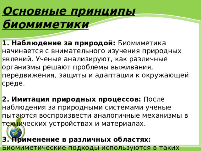 Основные принципы биомиметики 1. Наблюдение за природой: Биомиметика начинается с внимательного изучения природных явлений. Ученые анализируют, как различные организмы решают проблемы выживания, передвижения, защиты и адаптации к окружающей среде. 2. Имитация природных процессов: После наблюдения за природными системами ученые пытаются воспроизвести аналогичные механизмы в технических устройствах и материалах. 3. Применение в различных областях: Биомиметические подходы используются в таких сферах, как инженерия, архитектура, медицина, материаловедение и даже компьютерные технологии. 