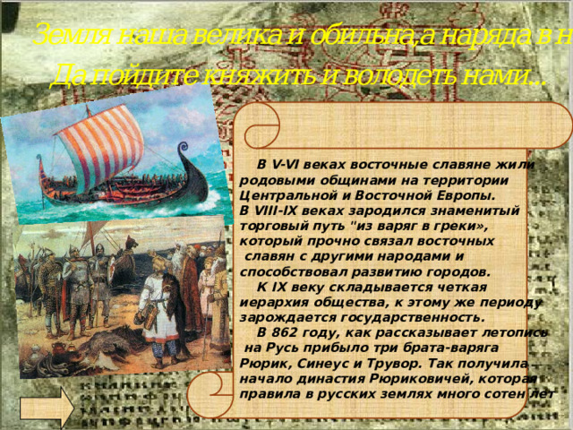 Земля наша велика и обильна,а наряда в ней нет Да пойдите княжить и володеть нами...    В V-VI веках восточные славяне жили родовыми общинами на территории Центральной и Восточной Европы. В VIII-IX веках зародился знаменитый торговый путь 