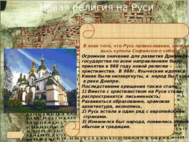 Новая религия на Руси   В знак того, что Русь православная, смотрят в  высь купола Софийского собора в Киеве… Огромное значение для развития Древнерусского государства по всем направлениям было принятие в 988 году новой религии – христианства. В 988г. Языческие идолы в Киеве были низвергнуты, а народ был крещен  в реке Днепре. Последствиями крещения также стали: 1) Вместе с христианством на Руси стала распространятся письменность; Развиваться образование, храмовая архитектура, иконопись. 2) Русь встала в один ряд с европейскими  странами. 3) Изменился быт народа, появились новые обычаи и традиции. 