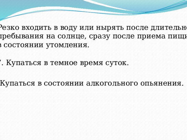 6. Резко входить в воду или нырять после длительного  пребывания на солнце, сразу после приема пищи,  в состоянии утомления. 7. Купаться в темное время суток. 8. Купаться в состоянии алкогольного опьянения. 