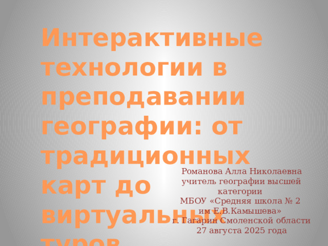 Интерактивные технологии в преподавании географии: от традиционных карт до виртуальных туров Романова Алла Николаевна учитель географии высшей категории МБОУ «Средняя школа № 2 им Е.В.Камышева» г. Гагарин Смоленской области 27 августа 2025 года  