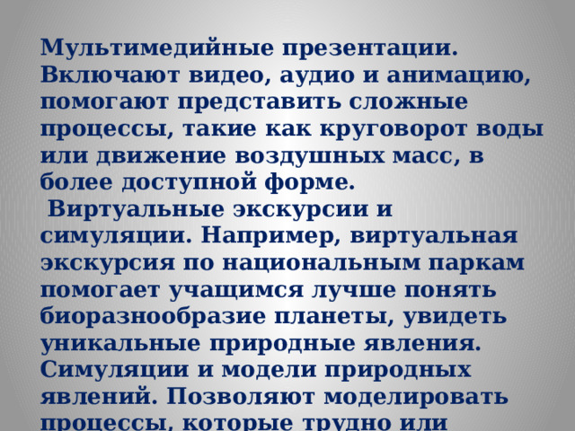 Мультимедийные презентации. Включают видео, аудио и анимацию, помогают представить сложные процессы, такие как круговорот воды или движение воздушных масс, в более доступной форме.   Виртуальные экскурсии и симуляции. Например, виртуальная экскурсия по национальным паркам помогает учащимся лучше понять биоразнообразие планеты, увидеть уникальные природные явления.  Симуляции и модели природных явлений. Позволяют моделировать процессы, которые трудно или невозможно наблюдать в реальности, например, цунами или землетрясения.    