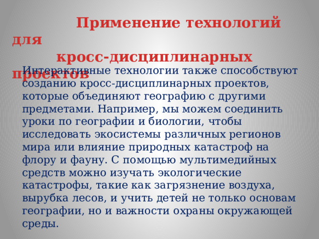  Применение технологий для  кросс-дисциплинарных проектов Интерактивные технологии также способствуют созданию кросс-дисциплинарных проектов, которые объединяют географию с другими предметами. Например, мы можем соединить уроки по географии и биологии, чтобы исследовать экосистемы различных регионов мира или влияние природных катастроф на флору и фауну. С помощью мультимедийных средств можно изучать экологические катастрофы, такие как загрязнение воздуха, вырубка лесов, и учить детей не только основам географии, но и важности охраны окружающей среды. 