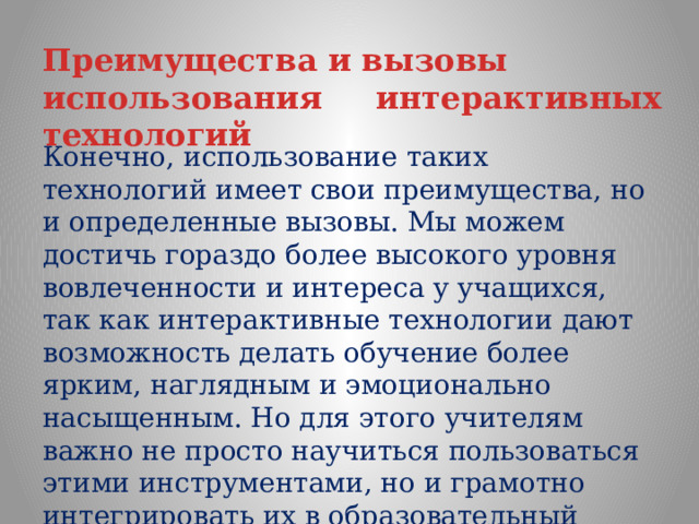 Преимущества и вызовы использования интерактивных технологий  Конечно, использование таких технологий имеет свои преимущества, но и определенные вызовы. Мы можем достичь гораздо более высокого уровня вовлеченности и интереса у учащихся, так как интерактивные технологии дают возможность делать обучение более ярким, наглядным и эмоционально насыщенным. Но для этого учителям важно не просто научиться пользоваться этими инструментами, но и грамотно интегрировать их в образовательный процесс, сочетая с традиционными методами обучения. 