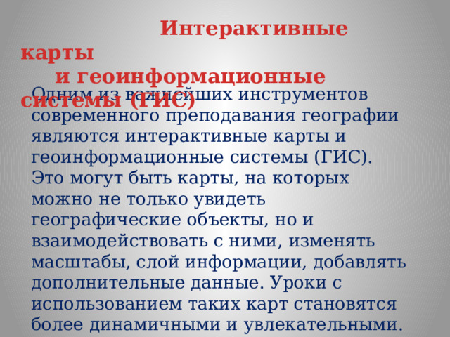  Интерактивные карты  и геоинформационные системы (ГИС)  Одним из важнейших инструментов современного преподавания географии являются интерактивные карты и геоинформационные системы (ГИС). Это могут быть карты, на которых можно не только увидеть географические объекты, но и взаимодействовать с ними, изменять масштабы, слой информации, добавлять дополнительные данные. Уроки с использованием таких карт становятся более динамичными и увлекательными. 