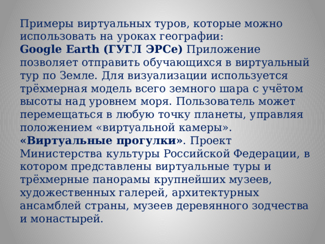 Примеры виртуальных туров, которые можно использовать на уроках географии: Google Earth (ГУГЛ ЭРСе) Приложение позволяет отправить обучающихся в виртуальный тур по Земле. Для визуализации используется трёхмерная модель всего земного шара с учётом высоты над уровнем моря. Пользователь может перемещаться в любую точку планеты, управляя положением «виртуальной камеры».  «Виртуальные прогулки» . Проект Министерства культуры Российской Федерации, в котором представлены виртуальные туры и трёхмерные панорамы крупнейших музеев, художественных галерей, архитектурных ансамблей страны, музеев деревянного зодчества и монастырей.  