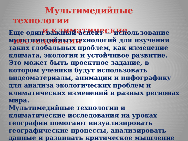  Мультимедийные технологии  и климатические исследования Еще один важный аспект — использование мультимедийных технологий для изучения таких глобальных проблем, как изменение климата, экология и устойчивое развитие. Это может быть проектное задание, в котором ученики будут использовать видеоматериалы, анимации и инфографику для анализа экологических проблем и климатических изменений в разных регионах мира. Мультимедийные технологии и климатические исследования на уроках географии помогают визуализировать географические процессы, анализировать данные и развивать критическое мышление учащихся 