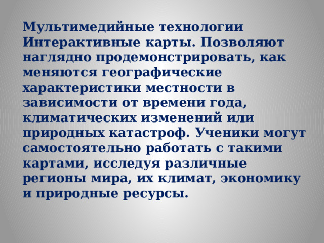 Мультимедийные технологии Интерактивные карты. Позволяют наглядно продемонстрировать, как меняются географические характеристики местности в зависимости от времени года, климатических изменений или природных катастроф. Ученики могут самостоятельно работать с такими картами, исследуя различные регионы мира, их климат, экономику и природные ресурсы.  