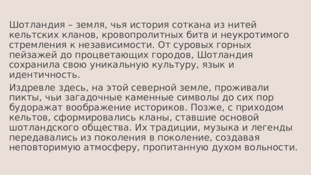 Шотландия – земля, чья история соткана из нитей кельтских кланов, кровопролитных битв и неукротимого стремления к независимости. От суровых горных пейзажей до процветающих городов, Шотландия сохранила свою уникальную культуру, язык и идентичность. Издревле здесь, на этой северной земле, проживали пикты, чьи загадочные каменные символы до сих пор будоражат воображение историков. Позже, с приходом кельтов, сформировались кланы, ставшие основой шотландского общества. Их традиции, музыка и легенды передавались из поколения в поколение, создавая неповторимую атмосферу, пропитанную духом вольности. 