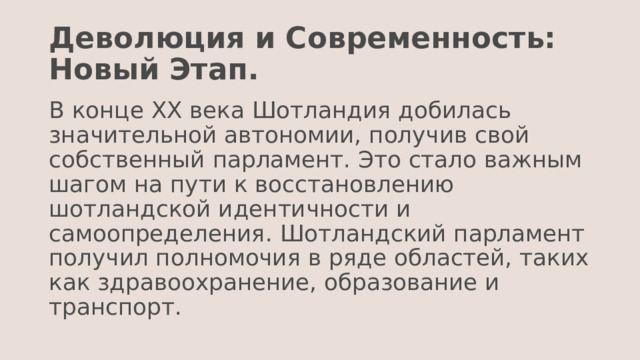 Деволюция и Современность: Новый Этап. В конце XX века Шотландия добилась значительной автономии, получив свой собственный парламент. Это стало важным шагом на пути к восстановлению шотландской идентичности и самоопределения. Шотландский парламент получил полномочия в ряде областей, таких как здравоохранение, образование и транспорт. 