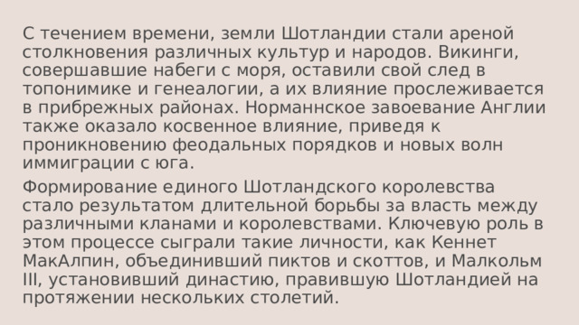 С течением времени, земли Шотландии стали ареной столкновения различных культур и народов. Викинги, совершавшие набеги с моря, оставили свой след в топонимике и генеалогии, а их влияние прослеживается в прибрежных районах. Норманнское завоевание Англии также оказало косвенное влияние, приведя к проникновению феодальных порядков и новых волн иммиграции с юга. Формирование единого Шотландского королевства стало результатом длительной борьбы за власть между различными кланами и королевствами. Ключевую роль в этом процессе сыграли такие личности, как Кеннет МакАлпин, объединивший пиктов и скоттов, и Малкольм III, установивший династию, правившую Шотландией на протяжении нескольких столетий. 