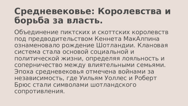 Средневековье: Королевства и борьба за власть. Объединение пиктских и скоттских королевств под предводительством Кеннета МакАлпина ознаменовало рождение Шотландии. Клановая система стала основой социальной и политической жизни, определяя лояльность и соперничество между влиятельными семьями. Эпоха средневековья отмечена войнами за независимость, где Уильям Уоллес и Роберт Брюс стали символами шотландского сопротивления. 
