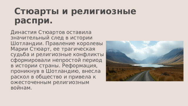 Стюарты и религиозные распри. Династия Стюартов оставила значительный след в истории Шотландии. Правление королевы Марии Стюарт, ее трагическая судьба и религиозные конфликты сформировали непростой период в истории страны. Реформация, проникнув в Шотландию, внесла раскол в общество и привела к ожесточенным религиозным войнам. 