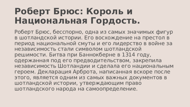 Роберт Брюс: Король и Национальная Гордость. Роберт Брюс, бесспорно, одна из самых значимых фигур в шотландской истории. Его восхождение на престол в период национальной смуты и его лидерство в войне за независимость стали символом шотландской решимости. Битва при Баннокберне в 1314 году, одержанная под его предводительством, закрепила независимость Шотландии и сделала его национальным героем. Декларация Арброта, написанная вскоре после этого, является одним из самых важных документов в шотландской истории, утверждающим право шотландского народа на самоопределение. 