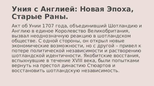 Уния с Англией: Новая Эпоха, Старые Раны. Акт об Унии 1707 года, объединивший Шотландию и Англию в единое Королевство Великобритания, вызвал неоднозначную реакцию в шотландском обществе. С одной стороны, он открыл новые экономические возможности, но с другой – привел к потере политической независимости и растворению шотландской идентичности. Якобитские восстания, вспыхнувшие в течение XVIII века, были попытками вернуть на престол династию Стюартов и восстановить шотландскую независимость . 