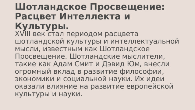 Шотландское Просвещение: Расцвет Интеллекта и Культуры. XVIII век стал периодом расцвета шотландской культуры и интеллектуальной мысли, известным как Шотландское Просвещение. Шотландские мыслители, такие как Адам Смит и Дэвид Юм, внесли огромный вклад в развитие философии, экономики и социальной науки. Их идеи оказали влияние на развитие европейской культуры и науки. 