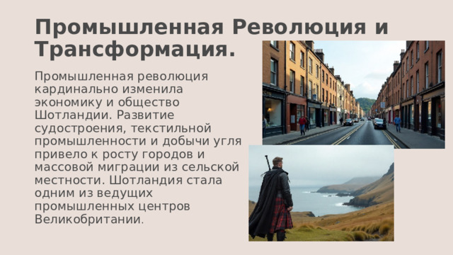 Промышленная Революция и Трансформация. Промышленная революция кардинально изменила экономику и общество Шотландии. Развитие судостроения, текстильной промышленности и добычи угля привело к росту городов и массовой миграции из сельской местности. Шотландия стала одним из ведущих промышленных центров Великобритании . 