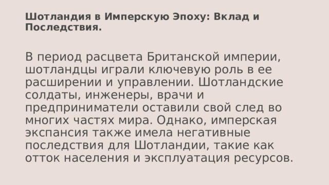 Шотландия в Имперскую Эпоху: Вклад и Последствия.   В период расцвета Британской империи, шотландцы играли ключевую роль в ее расширении и управлении. Шотландские солдаты, инженеры, врачи и предприниматели оставили свой след во многих частях мира. Однако, имперская экспансия также имела негативные последствия для Шотландии, такие как отток населения и эксплуатация ресурсов. 