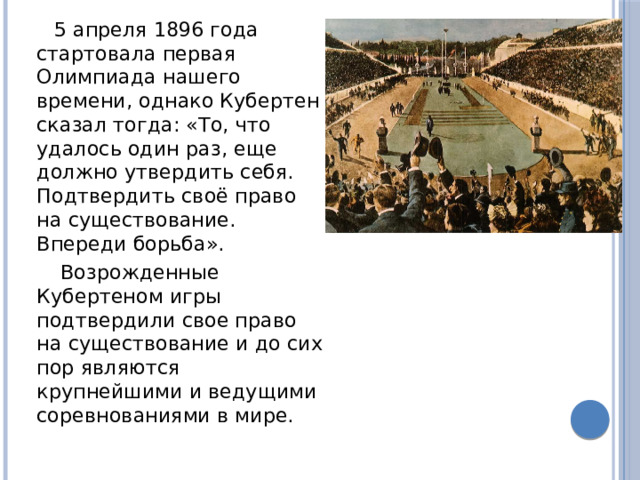 5 апреля 1896 года стартовала первая Олимпиада нашего времени, однако Кубертен сказал тогда: «То, что удалось один раз, еще должно утвердить себя. Подтвердить своё право на существование. Впереди борьба».  Возрожденные Кубертеном игры подтвердили свое право на существование и до сих пор являются крупнейшими и ведущими соревнованиями в мире. 