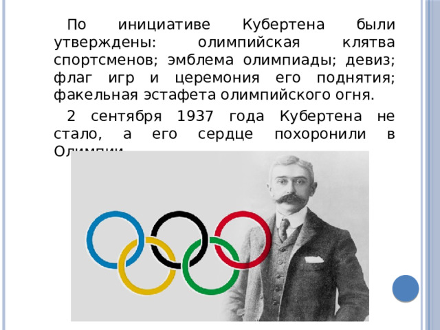 По инициативе Кубертена были утверждены: олимпийская клятва спортсменов; эмблема олимпиады; девиз; флаг игр и церемония его поднятия; факельная эстафета олимпийского огня. 2 сентября 1937 года Кубертена не стало, а его сердце похоронили в Олимпии. 