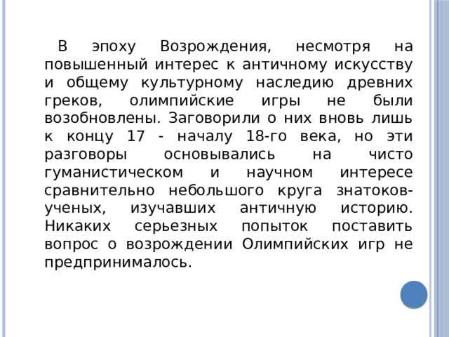 В эпоху Возрождения, несмотря на повышенный интерес к античному искусству и общему культурному наследию древних греков, олимпийские игры не были возобновлены. Заговорили о них вновь лишь к концу 17 - началу 18-го века, но эти разговоры основывались на чисто гуманистическом и научном интересе сравнительно небольшого круга знатоков-ученых, изучавших античную историю. Никаких серьезных попыток поставить вопрос о возрождении Олимпийских игр не предпринималось. 