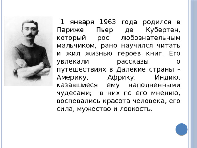 1 января 1963 года родился в Париже Пьер де Кубертен, который рос любознательным мальчиком, рано научился читать и жил жизнью героев книг. Его увлекали рассказы о путешествиях в Далекие страны – Америку, Африку, Индию, казавшиеся ему наполненными чудесами; в них по его мнению, воспевались красота человека, его сила, мужество и ловкость. 