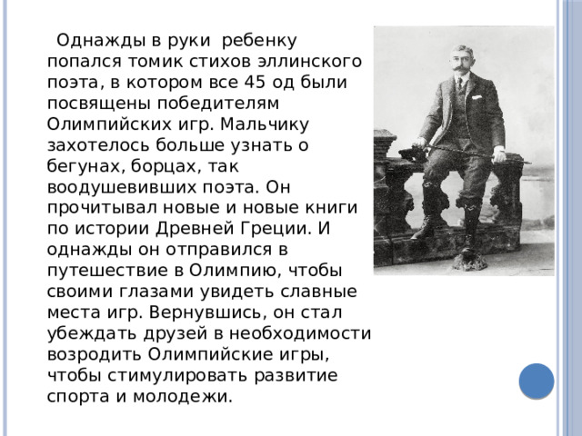 Однажды в руки ребенку попался томик стихов эллинского поэта, в котором все 45 од были посвящены победителям Олимпийских игр. Мальчику захотелось больше узнать о бегунах, борцах, так воодушевивших поэта. Он прочитывал новые и новые книги по истории Древней Греции. И однажды он отправился в путешествие в Олимпию, чтобы своими глазами увидеть славные места игр. Вернувшись, он стал убеждать друзей в необходимости возродить Олимпийские игры, чтобы стимулировать развитие спорта и молодежи. 