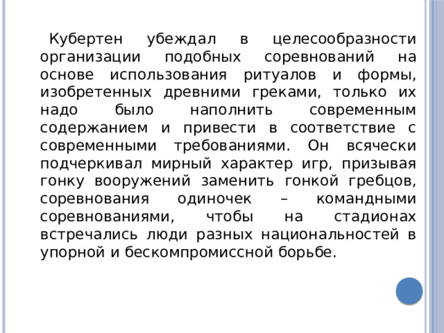 Кубертен убеждал в целесообразности организации подобных соревнований на основе использования ритуалов и формы, изобретенных древними греками, только их надо было наполнить современным содержанием и привести в соответствие с современными требованиями. Он всячески подчеркивал мирный характер игр, призывая гонку вооружений заменить гонкой гребцов, соревнования одиночек – командными соревнованиями, чтобы на стадионах встречались люди разных национальностей в упорной и бескомпромиссной борьбе. 